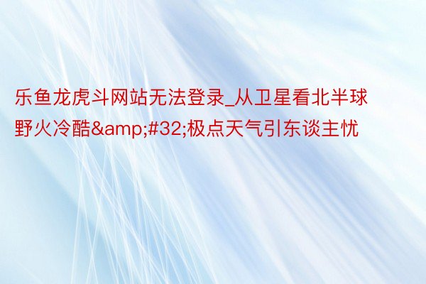 乐鱼龙虎斗网站无法登录_从卫星看北半球野火冷酷&#32;极点天气引东谈主忧