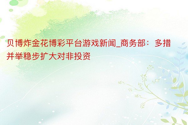 贝博炸金花博彩平台游戏新闻_商务部：多措并举稳步扩大对非投资
