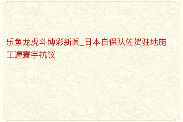 乐鱼龙虎斗博彩新闻_日本自保队佐贺驻地施工遭寰宇抗议