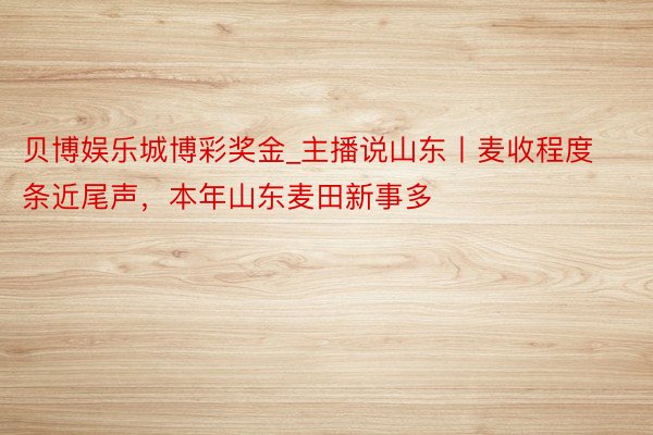 贝博娱乐城博彩奖金_主播说山东丨麦收程度条近尾声，本年山东麦田新事多