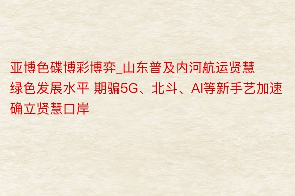 亚博色碟博彩博弈_山东普及内河航运贤慧绿色发展水平 期骗5G、北斗、AI等新手艺加速确立贤慧口岸