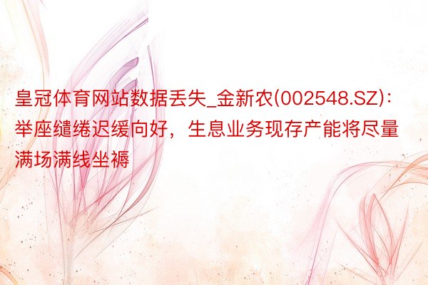 皇冠体育网站数据丢失_金新农(002548.SZ)：举座缱绻迟缓向好，生息业务现存产能将尽量满场满线坐褥
