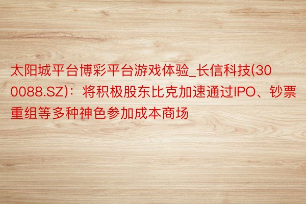 太阳城平台博彩平台游戏体验_长信科技(300088.SZ)：将积极股东比克加速通过IPO、钞票重组等多种神色参加成本商场
